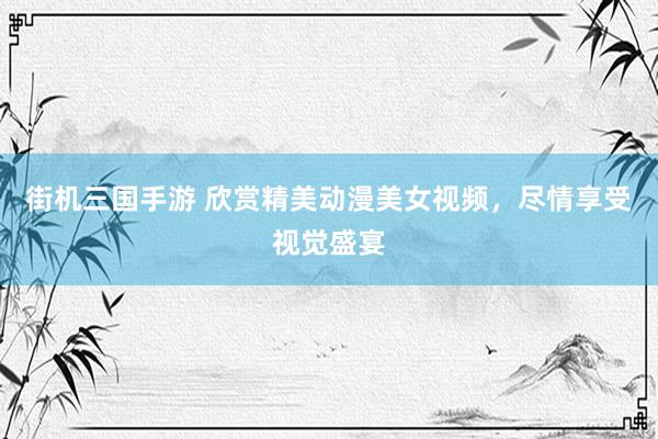 街机三国手游 欣赏精美动漫美女视频，尽情享受视觉盛宴