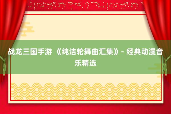 战龙三国手游 《纯洁轮舞曲汇集》- 经典动漫音乐精选