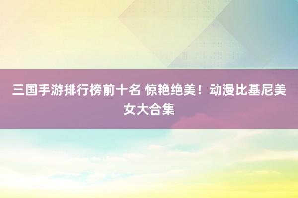 三国手游排行榜前十名 惊艳绝美！动漫比基尼美女大合集