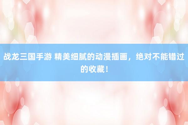 战龙三国手游 精美细腻的动漫插画，绝对不能错过的收藏！