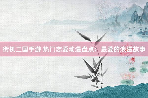 街机三国手游 热门恋爱动漫盘点：最爱的浪漫故事