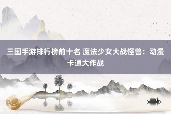 三国手游排行榜前十名 魔法少女大战怪兽：动漫卡通大作战