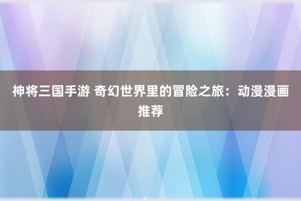 神将三国手游 奇幻世界里的冒险之旅：动漫漫画推荐