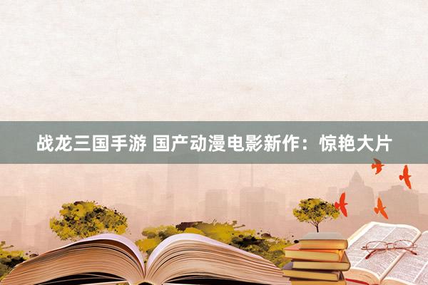 战龙三国手游 国产动漫电影新作：惊艳大片