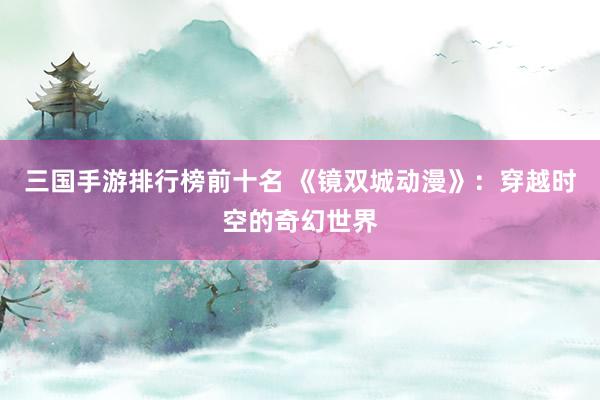 三国手游排行榜前十名 《镜双城动漫》：穿越时空的奇幻世界