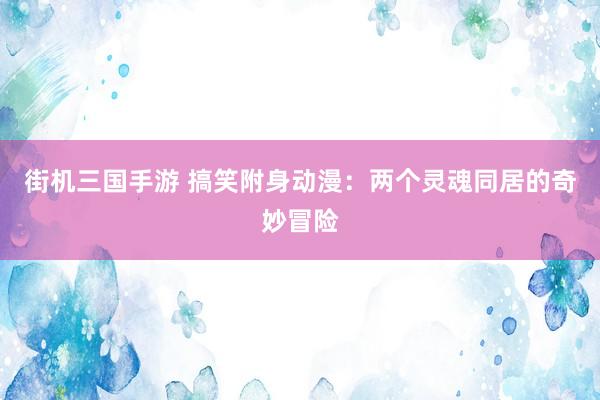 街机三国手游 搞笑附身动漫：两个灵魂同居的奇妙冒险