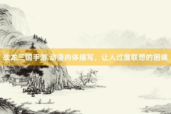 战龙三国手游 动漫肉体描写，让人过度联想的困境