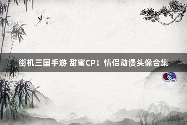 街机三国手游 甜蜜CP！情侣动漫头像合集