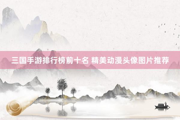 三国手游排行榜前十名 精美动漫头像图片推荐