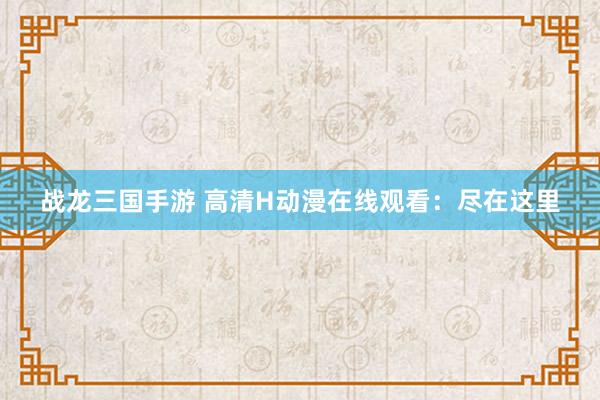 战龙三国手游 高清H动漫在线观看：尽在这里