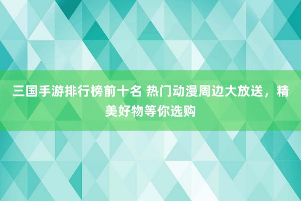 三国手游排行榜前十名 热门动漫周边大放送，精美好物等你选购