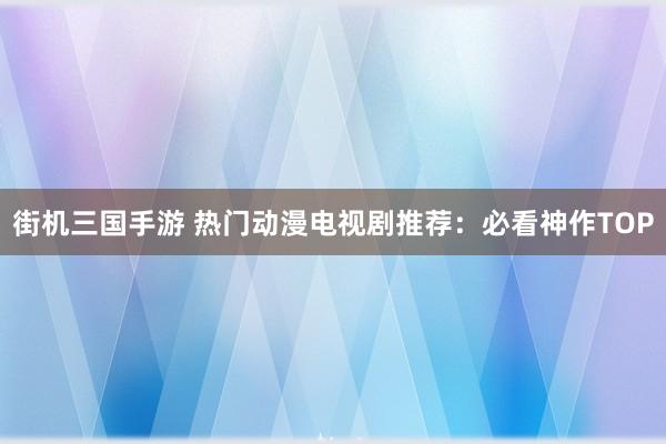街机三国手游 热门动漫电视剧推荐：必看神作TOP