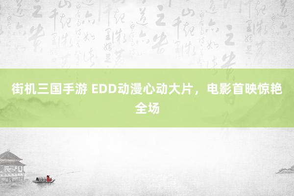 街机三国手游 EDD动漫心动大片，电影首映惊艳全场