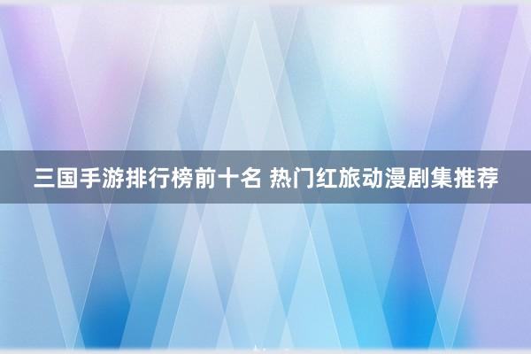 三国手游排行榜前十名 热门红旅动漫剧集推荐