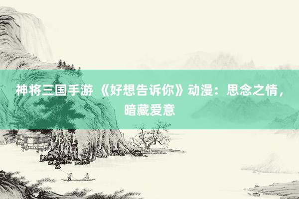 神将三国手游 《好想告诉你》动漫：思念之情，暗藏爱意