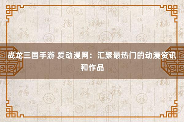 战龙三国手游 爱动漫网：汇聚最热门的动漫资讯和作品