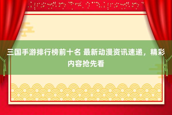 三国手游排行榜前十名 最新动漫资讯速递，精彩内容抢先看