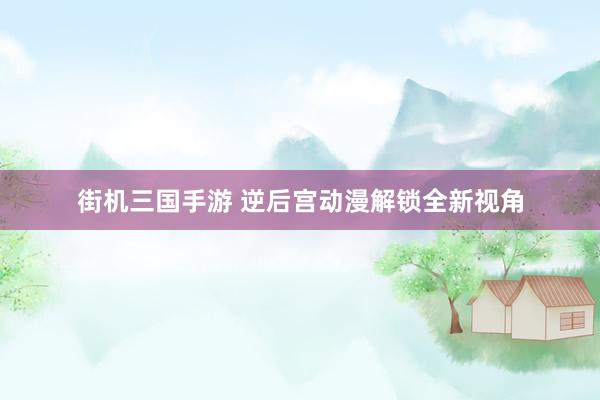 街机三国手游 逆后宫动漫解锁全新视角