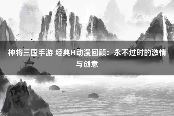 神将三国手游 经典H动漫回顾：永不过时的激情与创意