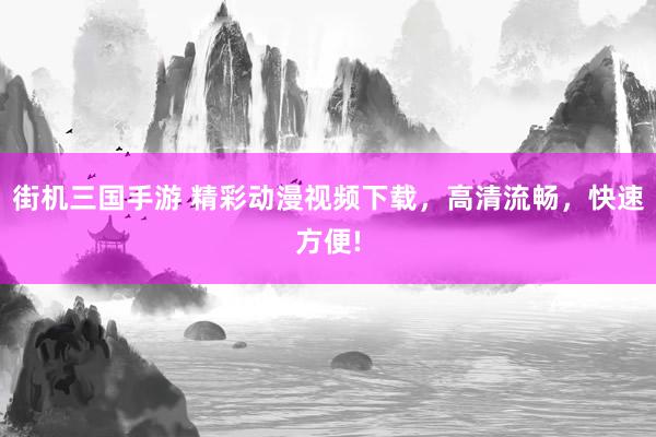 街机三国手游 精彩动漫视频下载，高清流畅，快速方便!