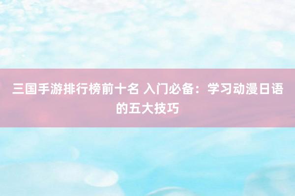三国手游排行榜前十名 入门必备：学习动漫日语的五大技巧