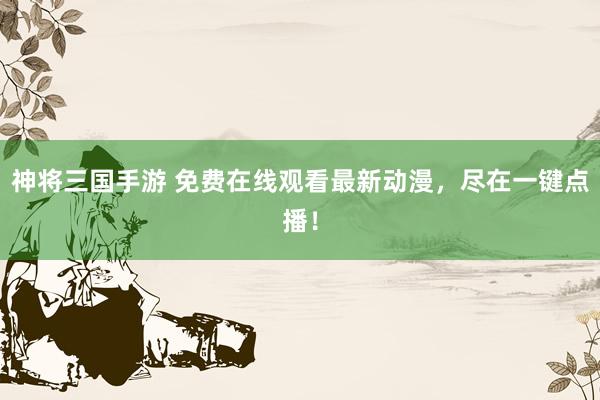 神将三国手游 免费在线观看最新动漫，尽在一键点播！