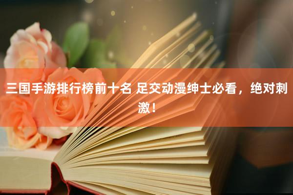 三国手游排行榜前十名 足交动漫绅士必看，绝对刺激！