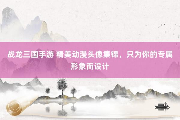 战龙三国手游 精美动漫头像集锦，只为你的专属形象而设计