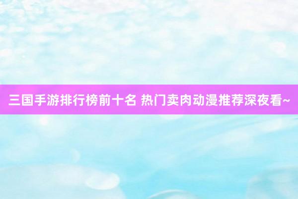 三国手游排行榜前十名 热门卖肉动漫推荐深夜看~