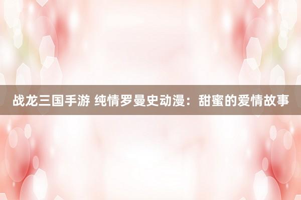 战龙三国手游 纯情罗曼史动漫：甜蜜的爱情故事