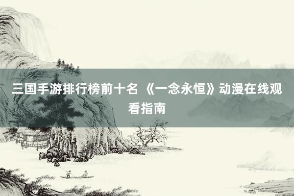 三国手游排行榜前十名 《一念永恒》动漫在线观看指南