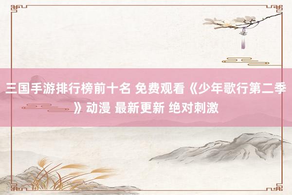 三国手游排行榜前十名 免费观看《少年歌行第二季》动漫 最新更新 绝对刺激