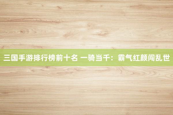 三国手游排行榜前十名 一骑当千：霸气红颜闯乱世