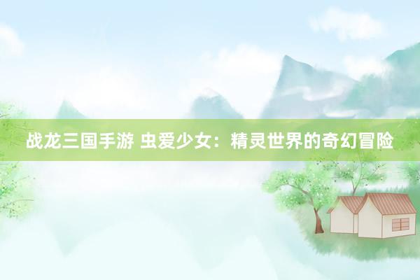 战龙三国手游 虫爱少女：精灵世界的奇幻冒险