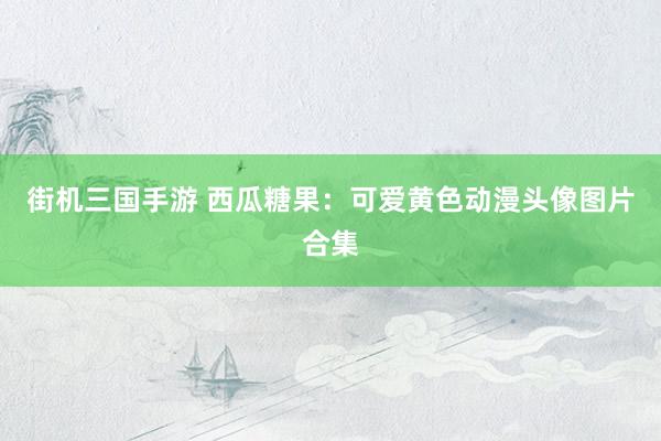 街机三国手游 西瓜糖果：可爱黄色动漫头像图片合集