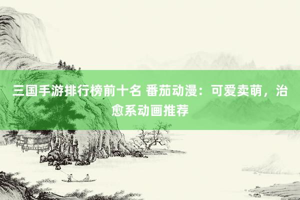 三国手游排行榜前十名 番茄动漫：可爱卖萌，治愈系动画推荐
