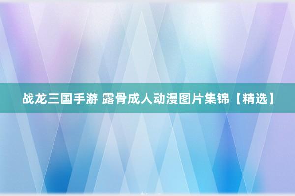 战龙三国手游 露骨成人动漫图片集锦【精选】