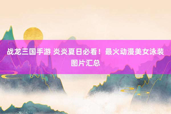 战龙三国手游 炎炎夏日必看！最火动漫美女泳装图片汇总
