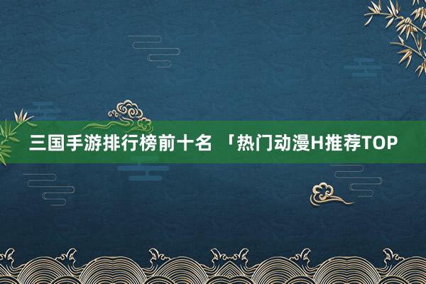 三国手游排行榜前十名 「热门动漫H推荐TOP