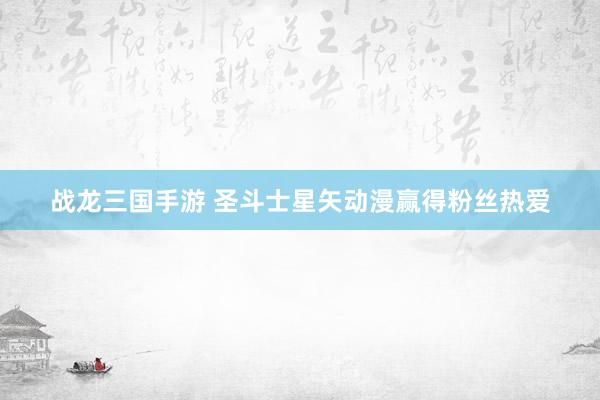 战龙三国手游 圣斗士星矢动漫赢得粉丝热爱