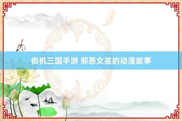 街机三国手游 邪恶女孩的动漫故事