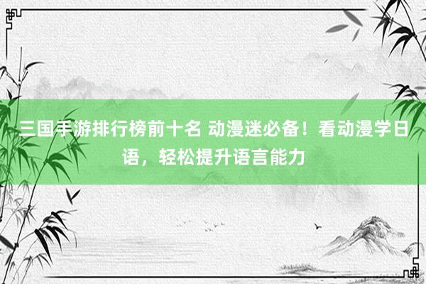 三国手游排行榜前十名 动漫迷必备！看动漫学日语，轻松提升语言能力