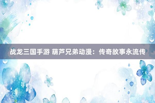 战龙三国手游 葫芦兄弟动漫：传奇故事永流传