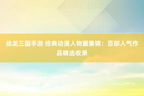 战龙三国手游 经典动漫人物画集锦：百部人气作品精选收录
