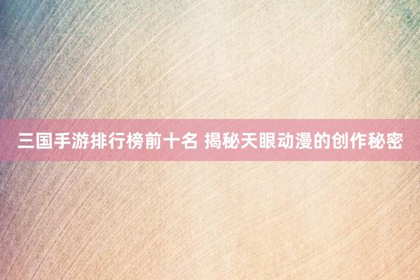 三国手游排行榜前十名 揭秘天眼动漫的创作秘密