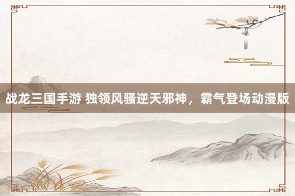 战龙三国手游 独领风骚逆天邪神，霸气登场动漫版