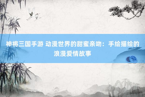 神将三国手游 动漫世界的甜蜜亲吻：手绘描绘的浪漫爱情故事