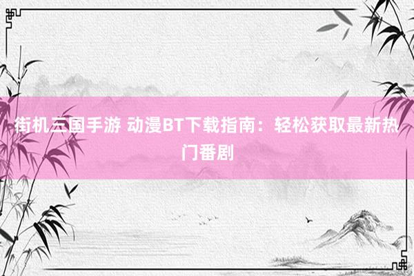 街机三国手游 动漫BT下载指南：轻松获取最新热门番剧