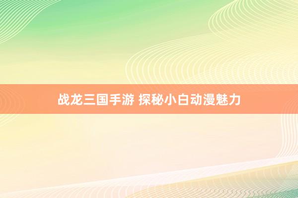 战龙三国手游 探秘小白动漫魅力
