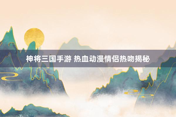 神将三国手游 热血动漫情侣热吻揭秘